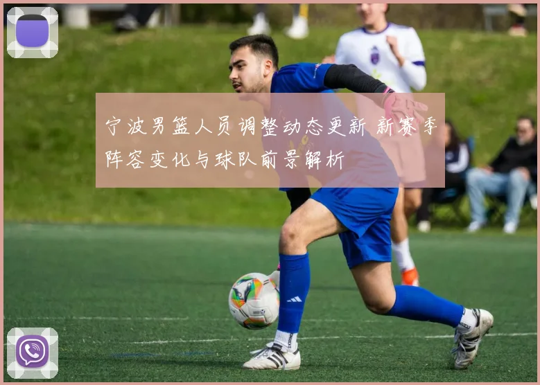 宁波男篮人员调整动态更新 新赛季阵容变化与球队前景解析