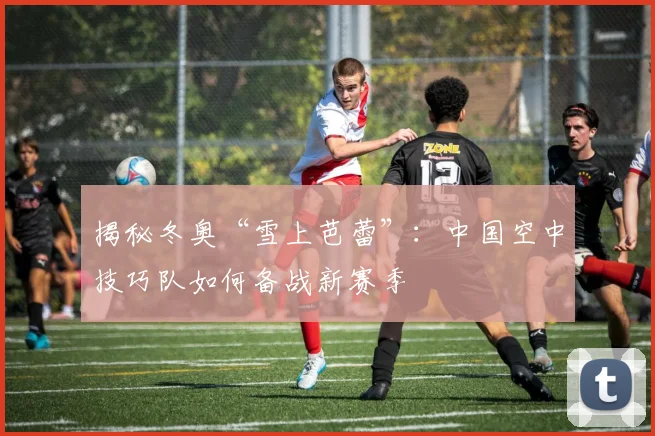 揭秘冬奥“雪上芭蕾”：中国空中技巧队如何备战新赛季