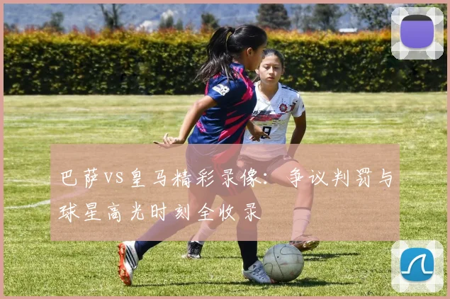 巴萨vs皇马精彩录像：争议判罚与球星高光时刻全收录
