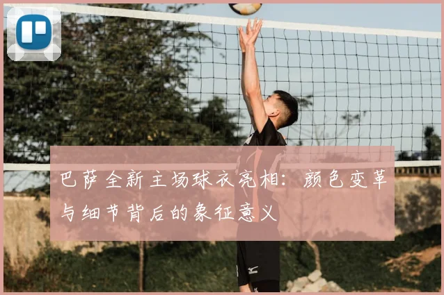 巴萨全新主场球衣亮相：颜色变革与细节背后的象征意义