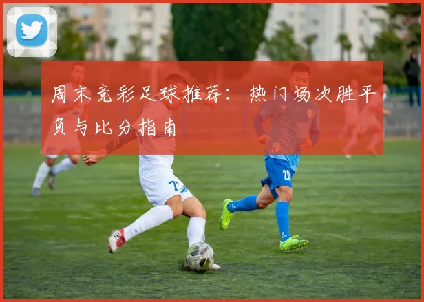 周末竞彩足球推荐：热门场次胜平负与比分指南