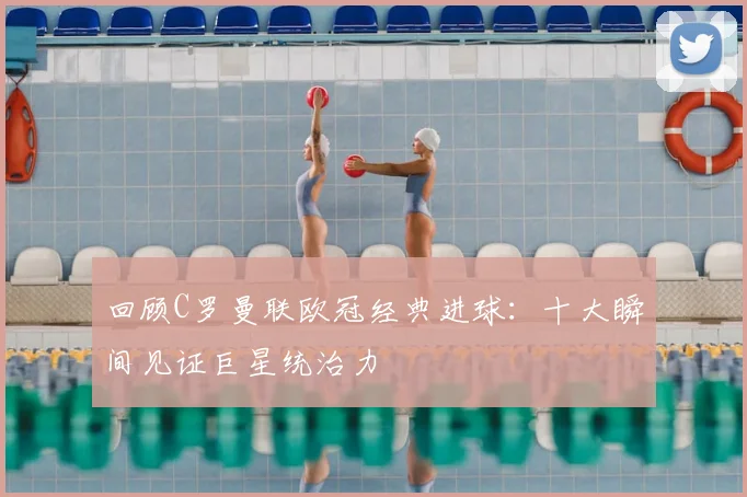 回顾C罗曼联欧冠经典进球：十大瞬间见证巨星统治力