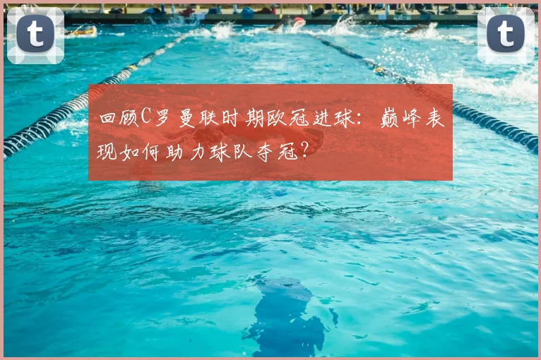 回顾C罗曼联时期欧冠进球：巅峰表现如何助力球队夺冠？