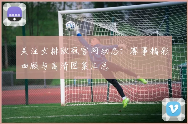 关注女排欧冠官网动态：赛事精彩回顾与高清图集汇总