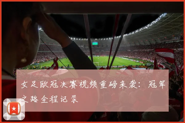 女足欧冠决赛视频重磅来袭：冠军之路全程记录