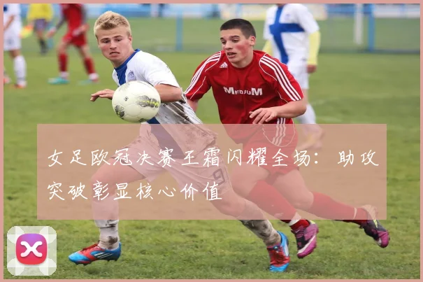 女足欧冠决赛王霜闪耀全场：助攻突破彰显核心价值