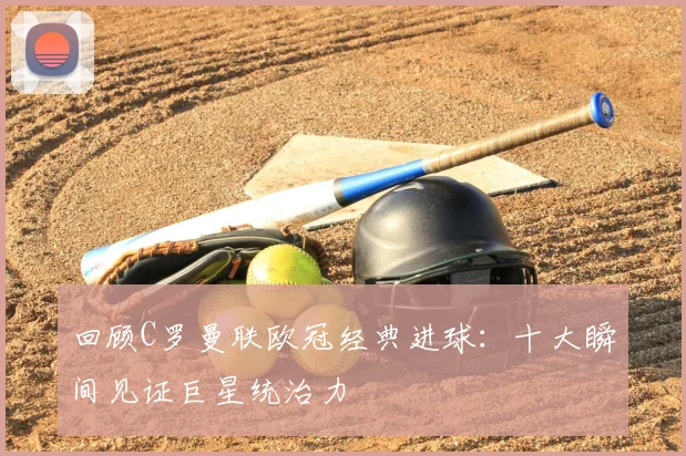 回顾C罗曼联欧冠经典进球：十大瞬间见证巨星统治力