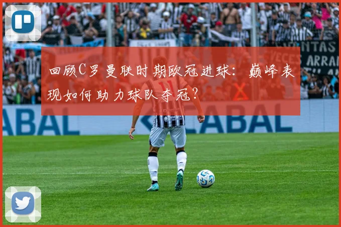 回顾C罗曼联时期欧冠进球：巅峰表现如何助力球队夺冠？