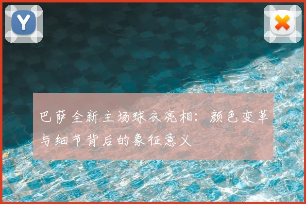 巴萨全新主场球衣亮相：颜色变革与细节背后的象征意义
