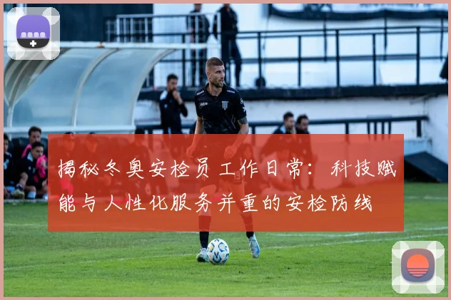 揭秘冬奥安检员工作日常：科技赋能与人性化服务并重的安检防线