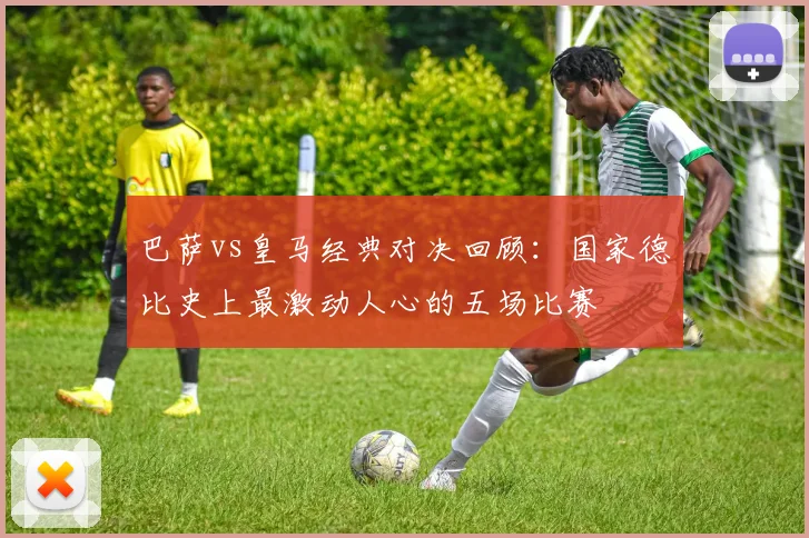 巴萨vs皇马经典对决回顾：国家德比史上最激动人心的五场比赛